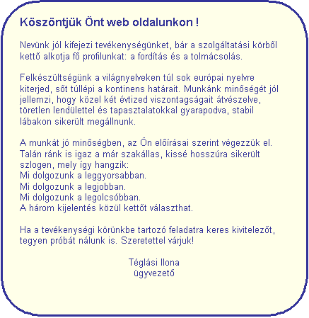 Folyamat�bra: M�sik feldolgoz�s: K�sz�ntj�k �nt web oldalunkon !

Nev�nk j�l kifejezi tev�kenys�g�nket, b�r a szolg�ltat�si k�rb&otilde;l kett&otilde; alkotja f&otilde; profilunkat: a ford�t�s �s a tolm�csol�s. 

Felk�sz�lts�g�nk a vil�gnyelveken t�l sok eur�pai nyelvre kiterjed, s&otilde;t t�ll�pi a kontinens hat�rait. Munk�nk min&otilde;s�g�t j�l jellemzi, hogy k�zel k�t �vtized viszontags�gait �tv�szelve, t�retlen lend�lettel �s tapasztalatokkal gyarapodva, stabil l�bakon siker�lt meg�llnunk.

A munk�t j� min&otilde;s�gben, az �n el&otilde;�r�sai szerint v�gezz�k el. Tal�n r�nk is igaz a m�r szak�llas, kiss� hossz�ra siker�lt szlogen, mely �gy hangzik:
Mi dolgozunk a leggyorsabban.
Mi dolgozunk a legjobban.
Mi dolgozunk a legolcs�bban.
A h�rom kijelent�s k�z�l kett&otilde;t v�laszthat.

Ha a tev�kenys�gi k�r�nkbe tartoz� feladatra keres kivitelez&otilde;t, tegyen pr�b�t n�lunk is. Szeretettel v�rjuk!

T�gl�si Ilona
�gyvezet&otilde;

