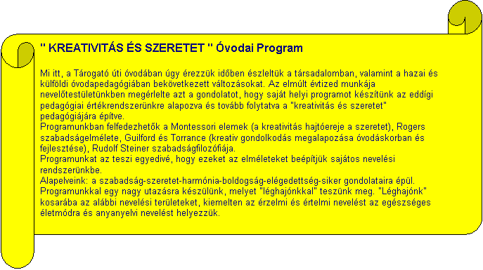 Tekercs vzszintesen: " KREATIVITS S SZERETET " vodai Program

Mi itt, a Trogat ti vodban gy rezzk idõben szleltk a trsadalomban, valamint a hazai s klfldi vodapedaggiban bekvetkezett vltozsokat. Az elmlt vtized munkja nevelõtestletnkben megrlelte azt a gondolatot, hogy sajt helyi programot ksztnk az eddgi pedaggiai rtkrendszernkre alapozva s tovbb folytatva a "kreativits s szeretet" pedaggijra ptve.
Programunkban felfedezhetõk a Montessori elemek (a kreativits hajtereje a szeretet), Rogers szabadsgelmlete, Guilford s Torrance (kreativ gondolkods megalapozsa vodskorban s fejlesztse), Rudolf Steiner szabadsgfilozfija.
Programunkat az teszi egyediv, hogy ezeket az elmleteket beptjk sajtos nevelsi rendszernkbe.
Alapelveink: a szabadsg-szeretet-harmnia-boldogsg-elgedettsg-siker gondolataira pl.
Programunkkal egy nagy utazsra kszlnk, melyet "lghajnkkal" tesznk meg. "Lghajnk" kosarba az albbi nevelsi terleteket, kiemelten az rzelmi s rtelmi nevelst az egszsges letmdra s anyanyelvi nevelst helyezzk.

